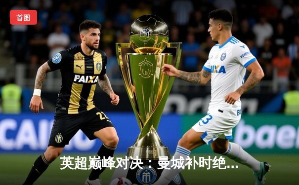 英超巅峰对决：曼城补时绝杀利物浦，哈兰德双响主宰天王山之战