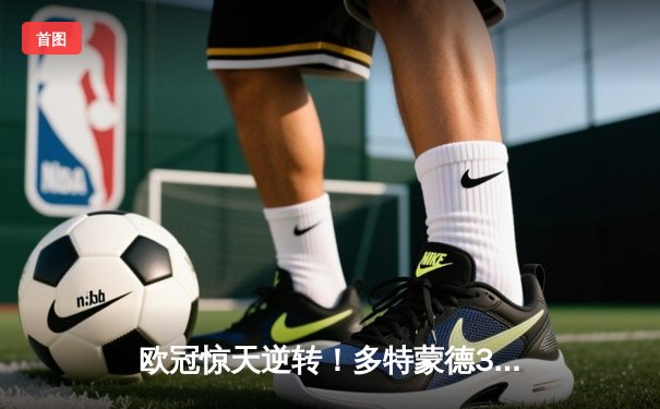 欧冠惊天逆转！多特蒙德3-2绝杀巴黎，哈兰德双响炮锁定胜局