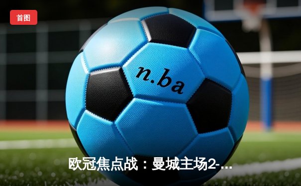 欧冠焦点战：曼城主场2-1险胜拜仁，哈兰德梅开二度锁定胜局