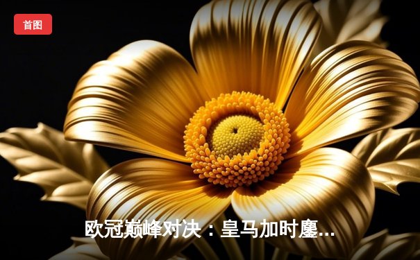 欧冠巅峰对决：皇马加时鏖战逆转曼城，本泽马点射定乾坤