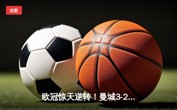 欧冠惊天逆转！曼城3-2绝杀拜仁，哈兰德双响创纪录