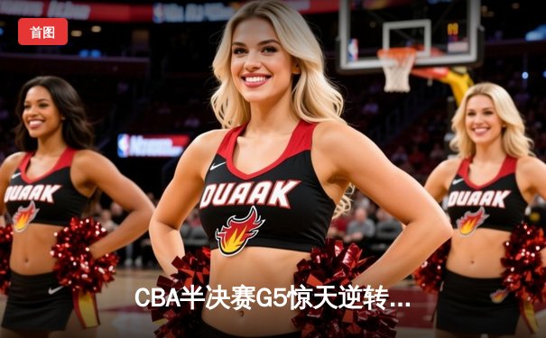 CBA半决赛G5惊天逆转！辽宁本钢加时险胜广东宏远晋级总决赛
