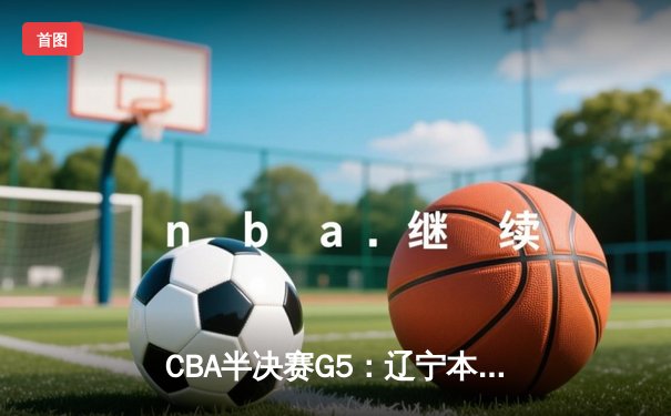 CBA半决赛G5：辽宁本钢加时逆转广东宏远 赵继伟33+9+8率队挺进总决赛